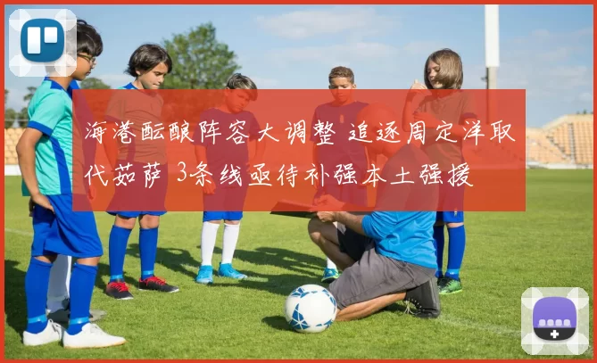 海港酝酿阵容大调整 追逐周定洋取代茹萨 3条线亟待补强本土强援