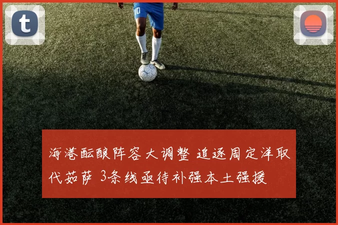 海港酝酿阵容大调整 追逐周定洋取代茹萨 3条线亟待补强本土强援