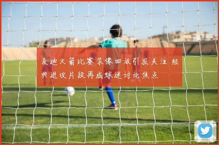 麦迪火箭比赛录像回放引发关注 经典进攻片段再成球迷讨论焦点