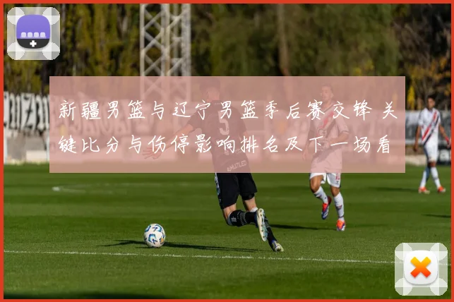 新疆男篮与辽宁男篮季后赛交锋 关键比分与伤停影响排名及下一场看点