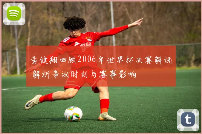黄健翔回顾2006年世界杯决赛解说 解析争议时刻与赛事影响