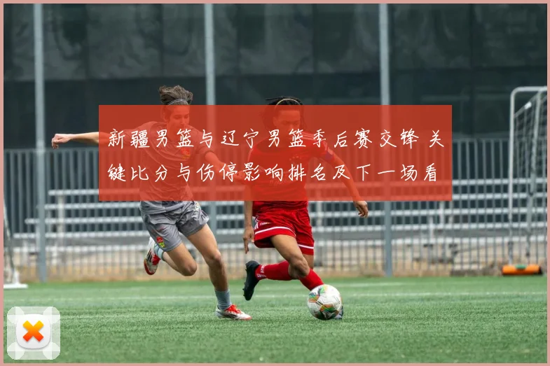 新疆男篮与辽宁男篮季后赛交锋 关键比分与伤停影响排名及下一场看点
