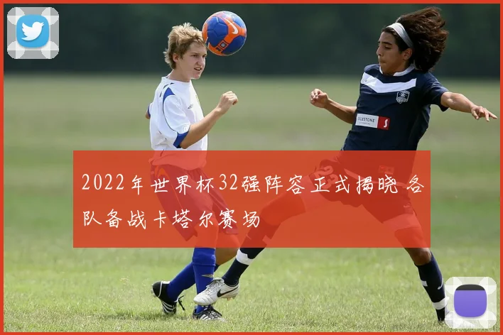 2022年世界杯32强阵容正式揭晓 各队备战卡塔尔赛场